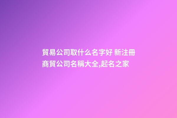 貿易公司取什么名字好 新注冊商貿公司名稱大全,起名之家